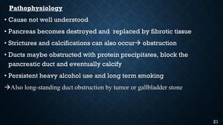 Pathophysiology
• Cause not well understood
• Pancreas becomes destroyed and replaced by fibrotic tissue
• Strictures and calcifications can also occur obstruction
• Ducts maybe obstructed with protein precipitates, block the
pancreatic duct and eventually calcify
• Persistent heavy alcohol use and long term smoking
Also long-standing duct obstruction by tumor or gallbladder stone
21
 