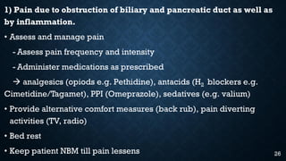 1) Pain due to obstruction of biliary and pancreatic duct as well as
by inflammation.
• Assess and manage pain
- Assess pain frequency and intensity
- Administer medications as prescribed
 analgesics (opiods e.g. Pethidine), antacids (H2 blockers e.g.
Cimetidine/Tagamet), PPI (Omeprazole), sedatives (e.g. valium)
• Provide alternative comfort measures (back rub), pain diverting
activities (TV, radio)
• Bed rest
• Keep patient NBM till pain lessens 26
 