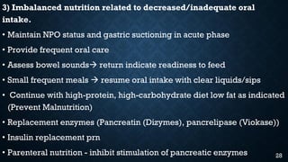 3) Imbalanced nutrition related to decreased/inadequate oral
intake.
• Maintain NPO status and gastric suctioning in acute phase
• Provide frequent oral care
• Assess bowel sounds return indicate readiness to feed
• Small frequent meals  resume oral intake with clear liquids/sips
• Continue with high-protein, high-carbohydrate diet low fat as indicated
(Prevent Malnutrition)
• Replacement enzymes (Pancreatin (Dizymes), pancrelipase (Viokase))
• Insulin replacement prn
• Parenteral nutrition - inhibit stimulation of pancreatic enzymes 28
 