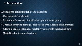 1. Introduction
Definition: Inflammation of the pancreas
• Can be acute or chronic
• Acute- sudden onset of abdominal pain emergency
• Chronic- gradual damage, associated with fibrosis development
• Affects people of all ages, mortality worse with increasing age
• Mortality due to complications
3
 