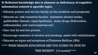 5) Deficient knowledge due to absence or deficiency of cognitive
information related to specific topic.
• Educate patient and his/her family on his condition and prognosis
• Educate on risk/causative factors: excessive alcohol intake,
gallbladder disease, hyperlipidemia, some drugs (Zidovudine,
sulfonamides, oral contraceptives etc)
• Diet: low fat and low protein
• Encourage cessation of alcohol and smoking, assist with rehabilitation
• Educate on signs and symptoms of Diabetes Mellitus (3Ps)
**** WHAT HEALTH EDUCATION ARE YOU GOING TO GIVE TO
THIS PATIENT? [10 marks]****
30
 