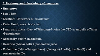 2. Anatomy and physiology of pancreas
• Anatomy:
• Size 15cm
• Location: Concavity of duodenum
• Parts: Head, neck, body, tail
• Pancreatic ducts (duct of Wirsung) joins the CBD at ampulla of Vater
duodenum
• Accessory duct duodenum
• Exocrine (acinar cell) pancreatic juice
• Endocrine (Islet of Langerhans): glucagon(A cells), insulin (B) and
somatostatin (D). 4
 