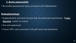 3. Acute pancreatitis
• Reversible parenchymal injury associated with inflammation
Pathophysiology
• Inappropriately activated enzymes leak into pancreatic parenchyma auto-
digestion mainly by trypsin.
• Not well understood
• Causes: 80% cases associated with gall stones and alcoholism
8
 