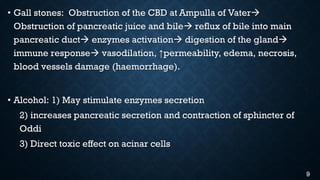 • Gall stones: Obstruction of the CBD at Ampulla of Vater
Obstruction of pancreatic juice and bile reflux of bile into main
pancreatic duct enzymes activation digestion of the gland
immune response vasodilation, ↑permeability, edema, necrosis,
blood vessels damage (haemorrhage).
• Alcohol: 1) May stimulate enzymes secretion
2) increases pancreatic secretion and contraction of sphincter of
Oddi
3) Direct toxic effect on acinar cells
9
 