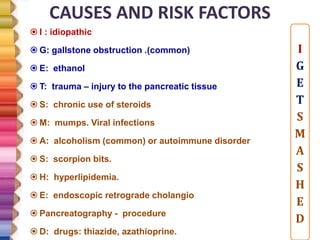 CAUSES AND RISK FACTORS
 I : idiopathic
 G: gallstone obstruction .(common)
 E: ethanol
 T: trauma – injury to the pancreatic tissue
 S: chronic use of steroids
 M: mumps. Viral infections
 A: alcoholism (common) or autoimmune disorder
 S: scorpion bits.
 H: hyperlipidemia.
 E: endoscopic retrograde cholangio
 Pancreatography - procedure
 D: drugs: thiazide, azathioprine.
I
G
E
T
S
M
A
S
H
E
D
 