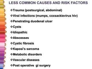LESS COMMON CAUSES AND RISK FACTORS
Trauma (postsurgical, abdominal)
Viral infections (mumps, coxsackievirus hiv)
Penetrating duodenal ulcer
Cysts
Idiopathic
Abscesses
Cystic fibrosis
Kaposi’s sarcoma
Metabolic disorders
Vascular diseases
Post operative gi surgery
 