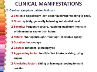 CLINICAL MANIFESTATIONS
 Cardinal symptom : abdominal pain
 Site: mid epigastrium , left upper quadrant radiating to back.
 Onset: quickly, generally following substantial meal.
 Severity: frequently severe, reaching maximum intensity
within minutes rather than hours.
 Nature: “boring through”, “knifing” (illimitable agony)
 Duration: hours-days
 Course: constant , piercing type
 Aggravating factor: food/alcohol intake, walking, lying
supine
 Alleviating factor : sitting or leaning /stooping forward
position
 