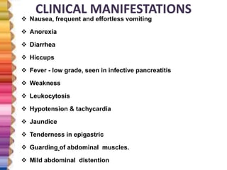 CLINICAL MANIFESTATIONS
 Nausea, frequent and effortless vomiting
 Anorexia
 Diarrhea
 Hiccups
 Fever - low grade, seen in infective pancreatitis
 Weakness
 Leukocytosis
 Hypotension & tachycardia
 Jaundice
 Tenderness in epigastric
 Guarding of abdominal muscles.
 Mild abdominal distention
 