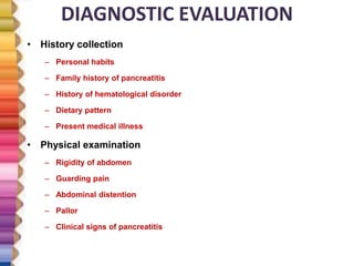 DIAGNOSTIC EVALUATION
• History collection
– Personal habits
– Family history of pancreatitis
– History of hematological disorder
– Dietary pattern
– Present medical illness
• Physical examination
– Rigidity of abdomen
– Guarding pain
– Abdominal distention
– Pallor
– Clinical signs of pancreatitis
 