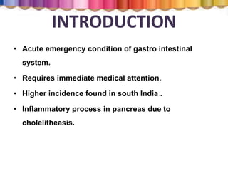 INTRODUCTION
• Acute emergency condition of gastro intestinal
system.
• Requires immediate medical attention.
• Higher incidence found in south India .
• Inflammatory process in pancreas due to
cholelitheasis.
 