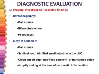 DIAGNOSTIC EVALUATION
 Imaging investigation : expected findings
• Ultrasonagraphy:
-Gall stones.
-Bilary obstruction.
-Pseudocyst.
• X-ray of abdomen:
-Gall stones.
-Sentinel loop: Air filled small intestine in the LUQ.
-Colon cut off sign: gas-filled segment of transverse colon
abruptly ending at the area of pancreatic inflammation.
 