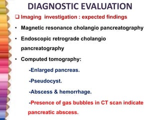 DIAGNOSTIC EVALUATION
 Imaging investigation : expected findings
• Magnetic resonance cholangio pancreatography
• Endoscopic retrograde cholangio
pancreatography
• Computed tomography:
-Enlarged pancreas.
-Pseudocyst.
-Abscess & hemorrhage.
-Presence of gas bubbles in CT scan indicate
pancreatic abscess.
 