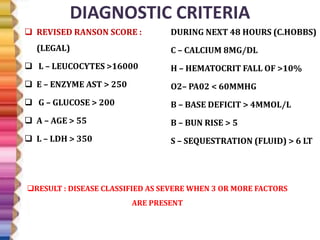 DIAGNOSTIC CRITERIA
 REVISED RANSON SCORE :
(LEGAL)
 L – LEUCOCYTES >16000
 E – ENZYME AST > 250
 G – GLUCOSE > 200
 A – AGE > 55
 L – LDH > 350
DURING NEXT 48 HOURS (C.HOBBS)
C – CALCIUM 8MG/DL
H – HEMATOCRIT FALL OF >10%
O2– PA02 < 60MMHG
B – BASE DEFICIT > 4MMOL/L
B – BUN RISE > 5
S – SEQUESTRATION (FLUID) > 6 LT
RESULT : DISEASE CLASSIFIED AS SEVERE WHEN 3 OR MORE FACTORS
ARE PRESENT
 