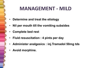 MANAGEMENT - MILD
• Determine and treat the etiology
• Nil per mouth till the vomiting subsides
• Complete bed rest
• Fluid resuscitation : 4 pints per day
• Administer analgesics : inj.Tramadol 50mg tds
• Avoid morphine.
 