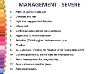 MANAGEMENT - SEVERE
1. Admit in intensive care unit
2. Complete bed rest
3. High flow oxygen administration.
4. Nil per oral
5. Continuous naso gastric tube suctioning
6. Aggressive IV fluid replacement
7. Pethidine (75-100 mg) for 3-4 h to control pain
8. IV saline.
9. Inj. Dopamine ( if shock not respond to the fluid replacement)
10. Calcium gluconate IV only if there are hypocalcemia.
11. Fresh frozen plasma for coagulopathy.
12. Serum albumin should be given.
13. Administer insulin.
 