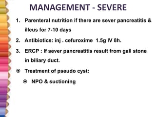 MANAGEMENT - SEVERE
1. Parenteral nutrition if there are sever pancreatitis &
illeus for 7-10 days
2. Antibiotics: inj . cefuroxime 1.5g IV 8h.
3. ERCP : If sever pancreatitis result from gall stone
in biliary duct.
 Treatment of pseudo cyst:
 NPO & suctioning
 