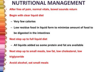 NUTRITIONAL MANAGEMENT
• After free of pain, normal vitals, bowel sounds return
• Begin with clear liquid diet
– Very few calories
– Low residue food in liquid form to minimize amount of food to
be digested in the intestines
• Next step up to full liquid diet
– All liquids added so some protein and fat are available
• Next step up to small meals, low fat, low cholesterol, low
triglyceride
• Avoid alcohol, eat small meals
 