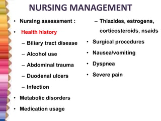 NURSING MANAGEMENT
• Nursing assessment :
• Health history
– Biliary tract disease
– Alcohol use
– Abdominal trauma
– Duodenal ulcers
– Infection
• Metabolic disorders
• Medication usage
– Thiazides, estrogens,
corticosteroids, nsaids
• Surgical procedures
• Nausea/vomiting
• Dyspnea
• Severe pain
 