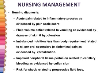 NURSING MANAGEMENT
• Nursing diagnosis:
– Acute pain related to inflammatory process as
evidenced by pain scale score
– Fluid volume deficit related to vomiting as evidenced by
dryness of skin & hypotension
– Imbalanced nutrition less than body requirement related
to nil per oral secondary to abdominal pain as
evidenced by verbalization.
– Impaired peripheral tissue perfusion related to capillary
bleeding as evidenced by cullen sign
– Risk for shock related to progressive fluid loss.
 