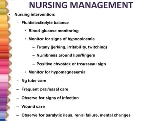 NURSING MANAGEMENT
• Nursing intervention:
– Fluid/electrolyte balance
• Blood glucose monitoring
• Monitor for signs of hypocalcemia
– Tetany (jerking, irritability, twitching)
– Numbness around lips/fingers
– Positive chvostek or trousseau sign
• Monitor for hypomagnesemia
– Ng tube care
– Frequent oral/nasal care
– Observe for signs of infection
– Wound care
– Observe for paralytic ileus, renal failure, mental changes
 