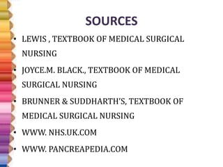 SOURCES
• LEWIS , TEXTBOOK OF MEDICAL SURGICAL
NURSING
• JOYCE.M. BLACK., TEXTBOOK OF MEDICAL
SURGICAL NURSING
• BRUNNER & SUDDHARTH’S, TEXTBOOK OF
MEDICAL SURGICAL NURSING
• WWW. NHS.UK.COM
• WWW. PANCREAPEDIA.COM
 
