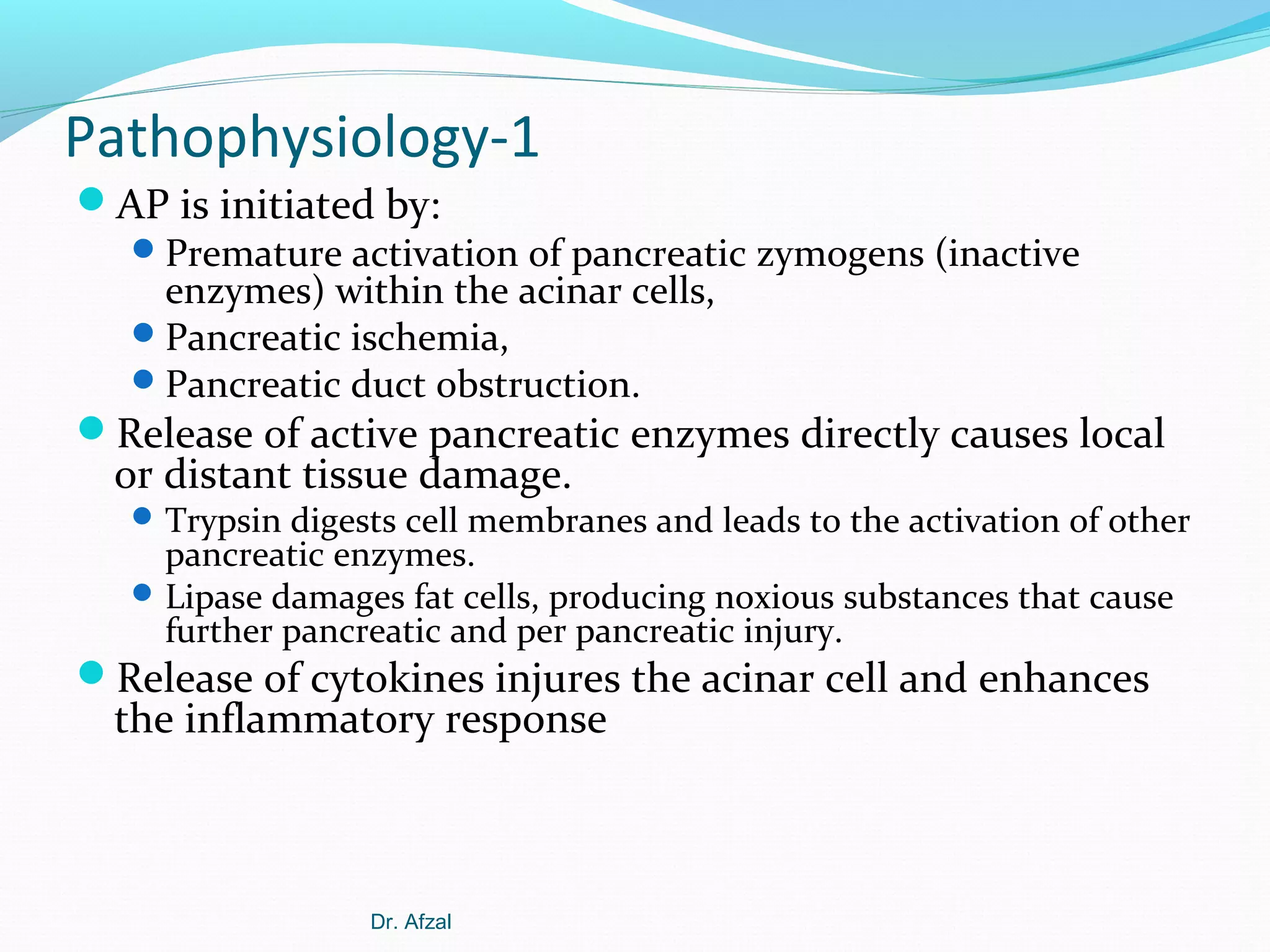 Pathophysiology-1
AP is initiated by:
 Premature activation of pancreatic zymogens (inactive
enzymes) within the acinar cells,
 Pancreatic ischemia,
 Pancreatic duct obstruction.
Release of active pancreatic enzymes directly causes local

or distant tissue damage.

 Trypsin digests cell membranes and leads to the activation of other

pancreatic enzymes.
 Lipase damages fat cells, producing noxious substances that cause
further pancreatic and per pancreatic injury.

Release of cytokines injures the acinar cell and enhances

the inflammatory response

Dr. Afzal

 
