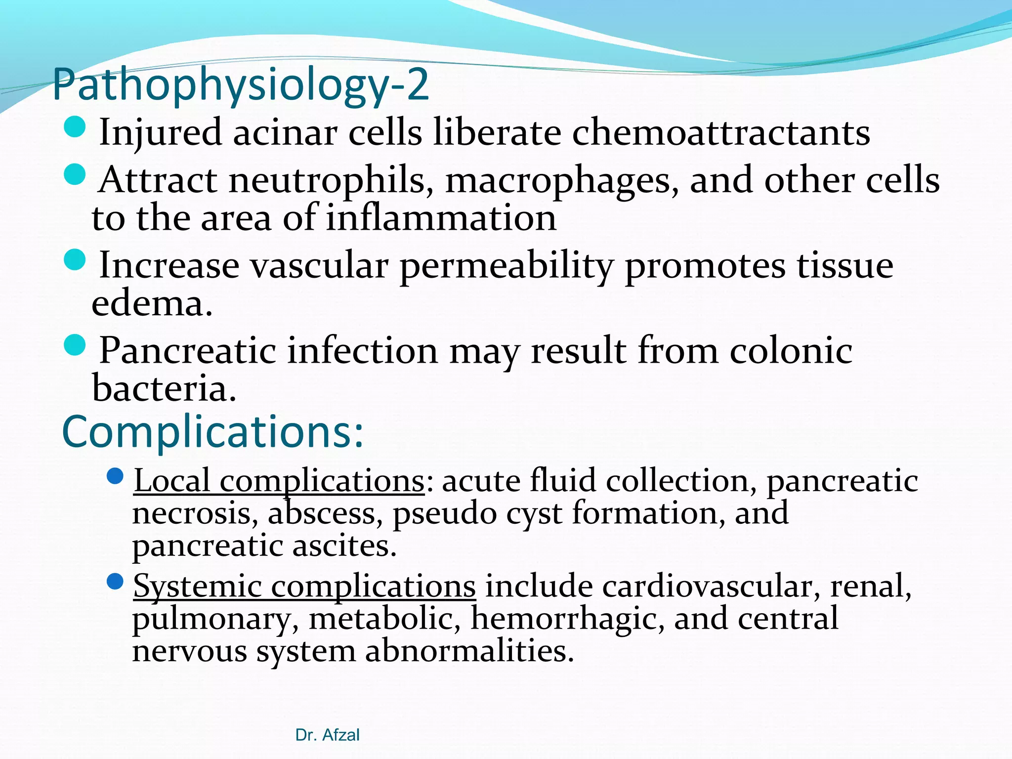 Pathophysiology-2

Injured acinar cells liberate chemoattractants
Attract neutrophils, macrophages, and other cells

to the area of inflammation
Increase vascular permeability promotes tissue
edema.
Pancreatic infection may result from colonic
bacteria.

Complications:

Local complications: acute fluid collection, pancreatic

necrosis, abscess, pseudo cyst formation, and
pancreatic ascites.
Systemic complications include cardiovascular, renal,
pulmonary, metabolic, hemorrhagic, and central
nervous system abnormalities.
Dr. Afzal

 