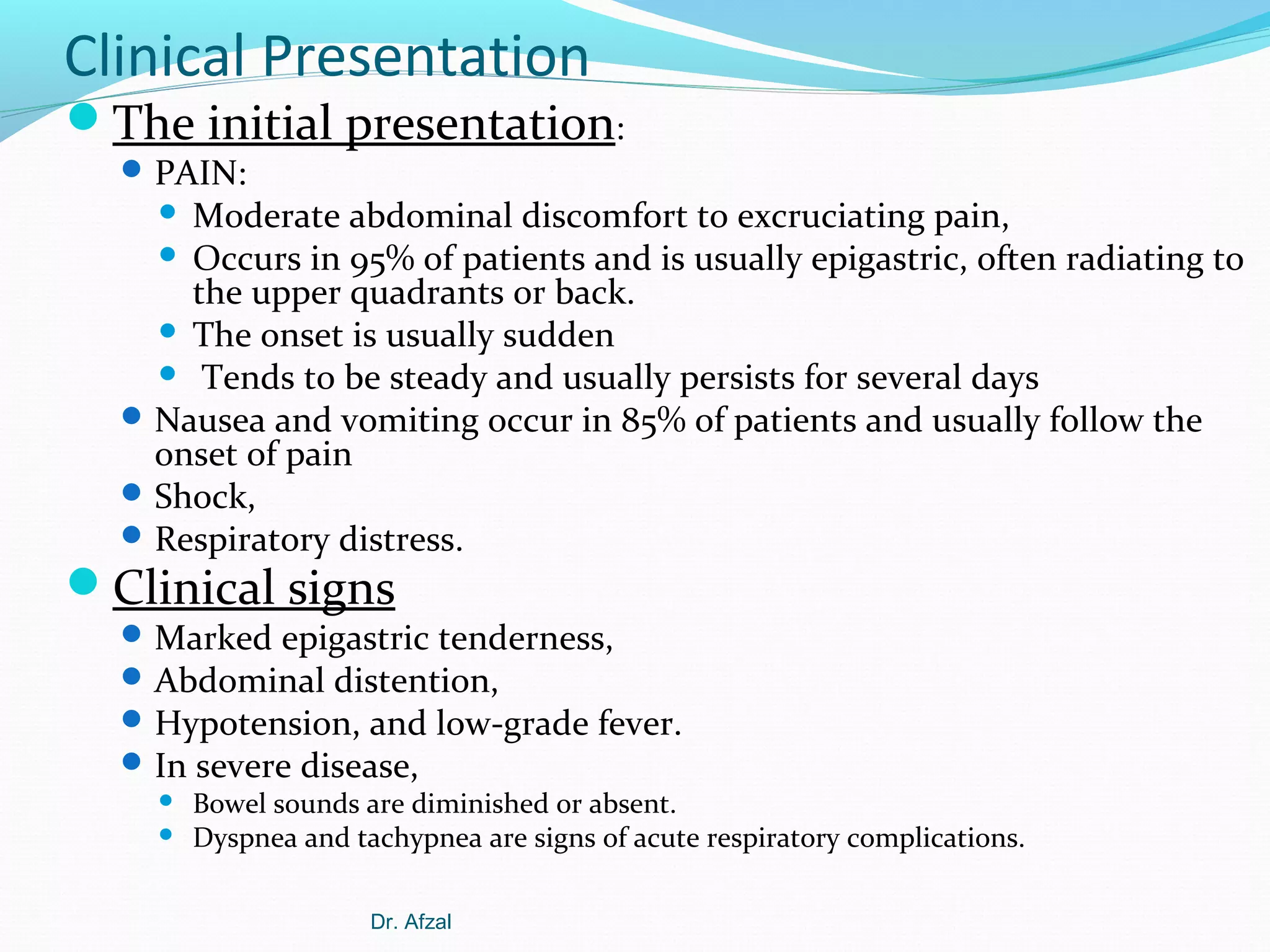 Clinical Presentation

The initial presentation:
 PAIN:

Moderate abdominal discomfort to excruciating pain,
 Occurs in 95% of patients and is usually epigastric, often radiating to
the upper quadrants or back.
 The onset is usually sudden
 Tends to be steady and usually persists for several days
 Nausea and vomiting occur in 85% of patients and usually follow the
onset of pain
 Shock,
 Respiratory distress.


Clinical signs

 Marked epigastric tenderness,
 Abdominal distention,
 Hypotension, and low-grade fever.
 In severe disease,



Bowel sounds are diminished or absent.
Dyspnea and tachypnea are signs of acute respiratory complications.
Dr. Afzal

 