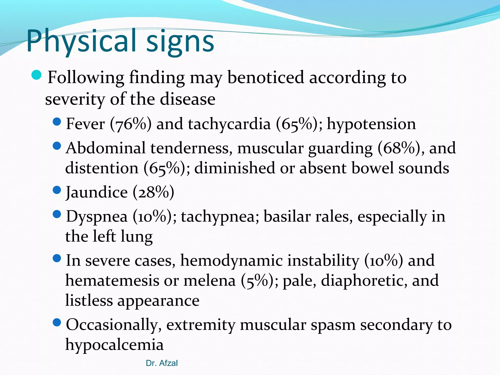 Physical signs
Following finding may benoticed according to

severity of the disease

Fever (76%) and tachycardia (65%); hypotension
Abdominal tenderness, muscular guarding (68%), and

distention (65%); diminished or absent bowel sounds
Jaundice (28%)
Dyspnea (10%); tachypnea; basilar rales, especially in
the left lung
In severe cases, hemodynamic instability (10%) and
hematemesis or melena (5%); pale, diaphoretic, and
listless appearance
Occasionally, extremity muscular spasm secondary to
hypocalcemia
Dr. Afzal

 