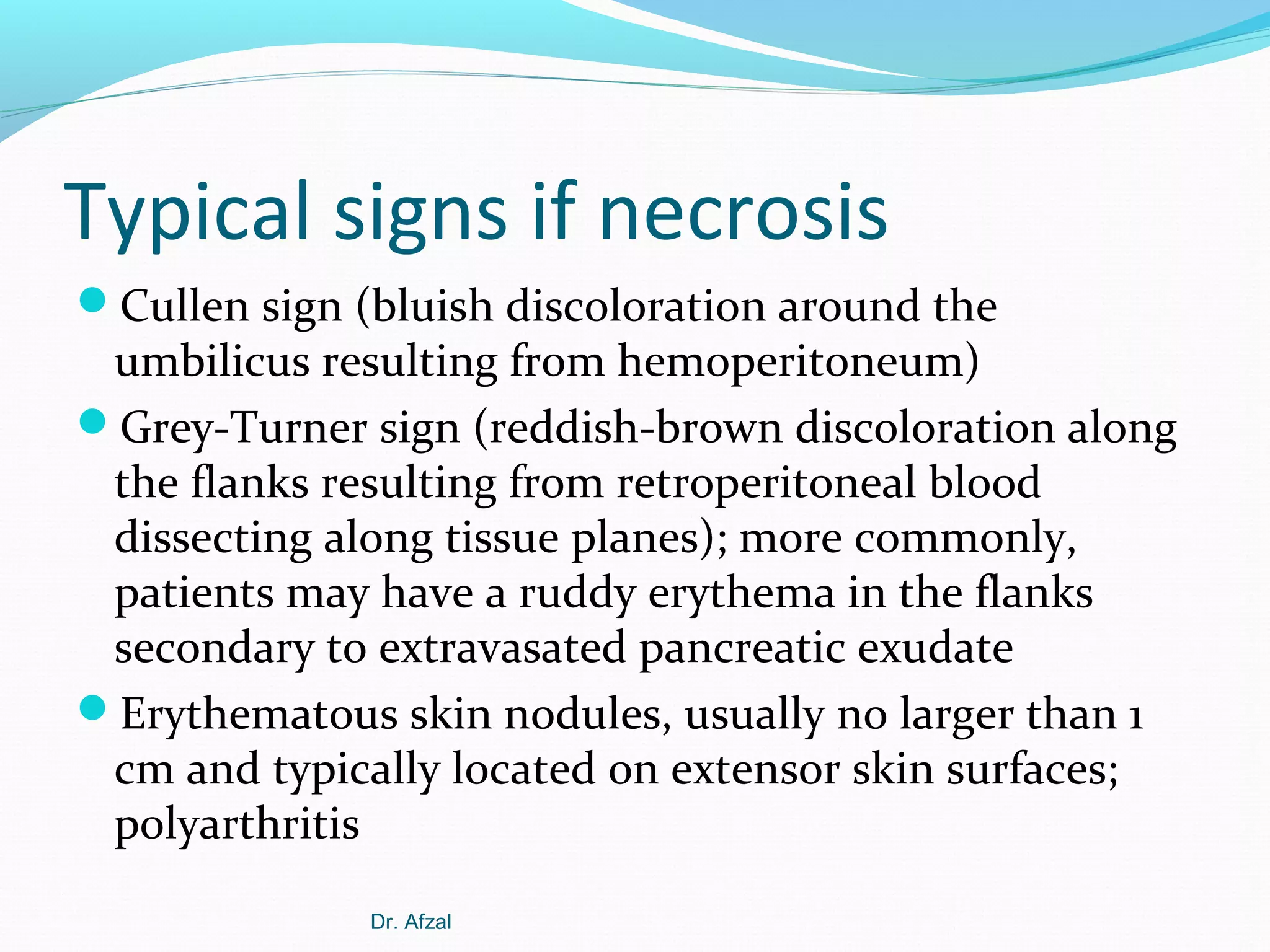 Typical signs if necrosis
Cullen sign (bluish discoloration around the

umbilicus resulting from hemoperitoneum)
Grey-Turner sign (reddish-brown discoloration along
the flanks resulting from retroperitoneal blood
dissecting along tissue planes); more commonly,
patients may have a ruddy erythema in the flanks
secondary to extravasated pancreatic exudate
Erythematous skin nodules, usually no larger than 1
cm and typically located on extensor skin surfaces;
polyarthritis
Dr. Afzal

 