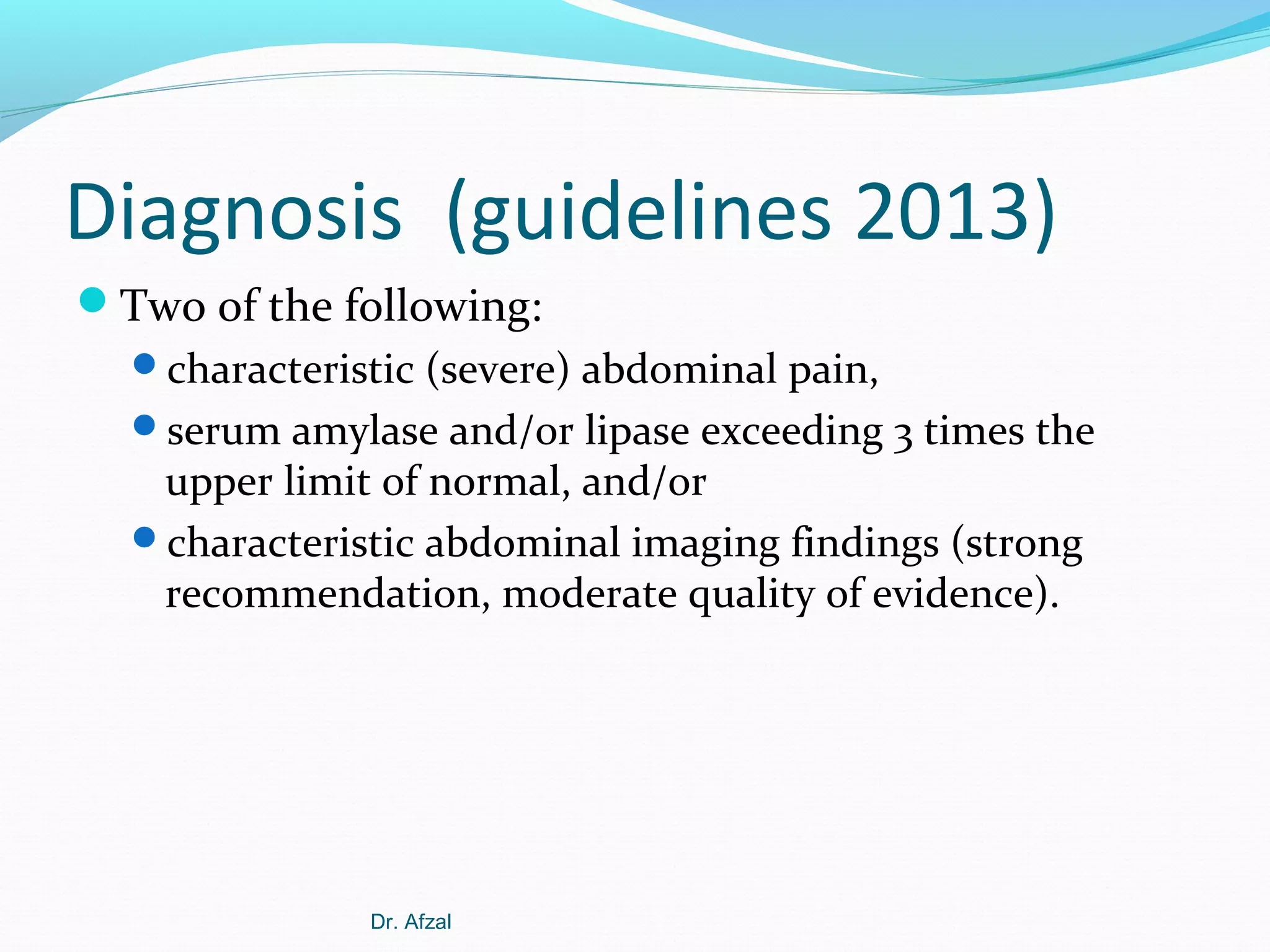Diagnosis (guidelines 2013)
Two of the following:
characteristic (severe) abdominal pain,
serum amylase and/or lipase exceeding 3 times the

upper limit of normal, and/or
characteristic abdominal imaging findings (strong
recommendation, moderate quality of evidence).

Dr. Afzal

 
