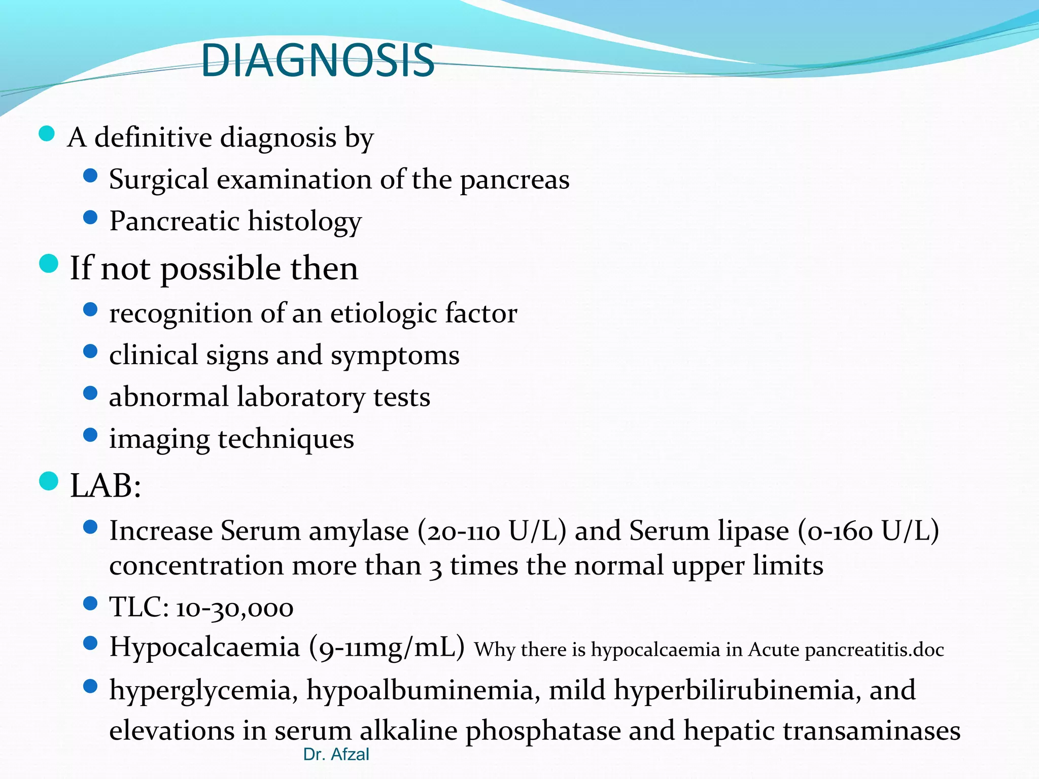 DIAGNOSIS
 A definitive diagnosis by
 Surgical examination of the pancreas
 Pancreatic histology

If not possible then
 recognition of an etiologic factor
 clinical signs and symptoms
 abnormal laboratory tests
 imaging techniques

LAB:
 Increase Serum amylase (20-110 U/L) and Serum lipase (0-160 U/L)

concentration more than 3 times the normal upper limits
 TLC: 10-30,000
 Hypocalcaemia (9-11mg/mL) Why there is hypocalcaemia in Acute pancreatitis.doc
 hyperglycemia, hypoalbuminemia, mild hyperbilirubinemia, and
elevations in serum alkaline phosphatase and hepatic transaminases
Dr. Afzal

 