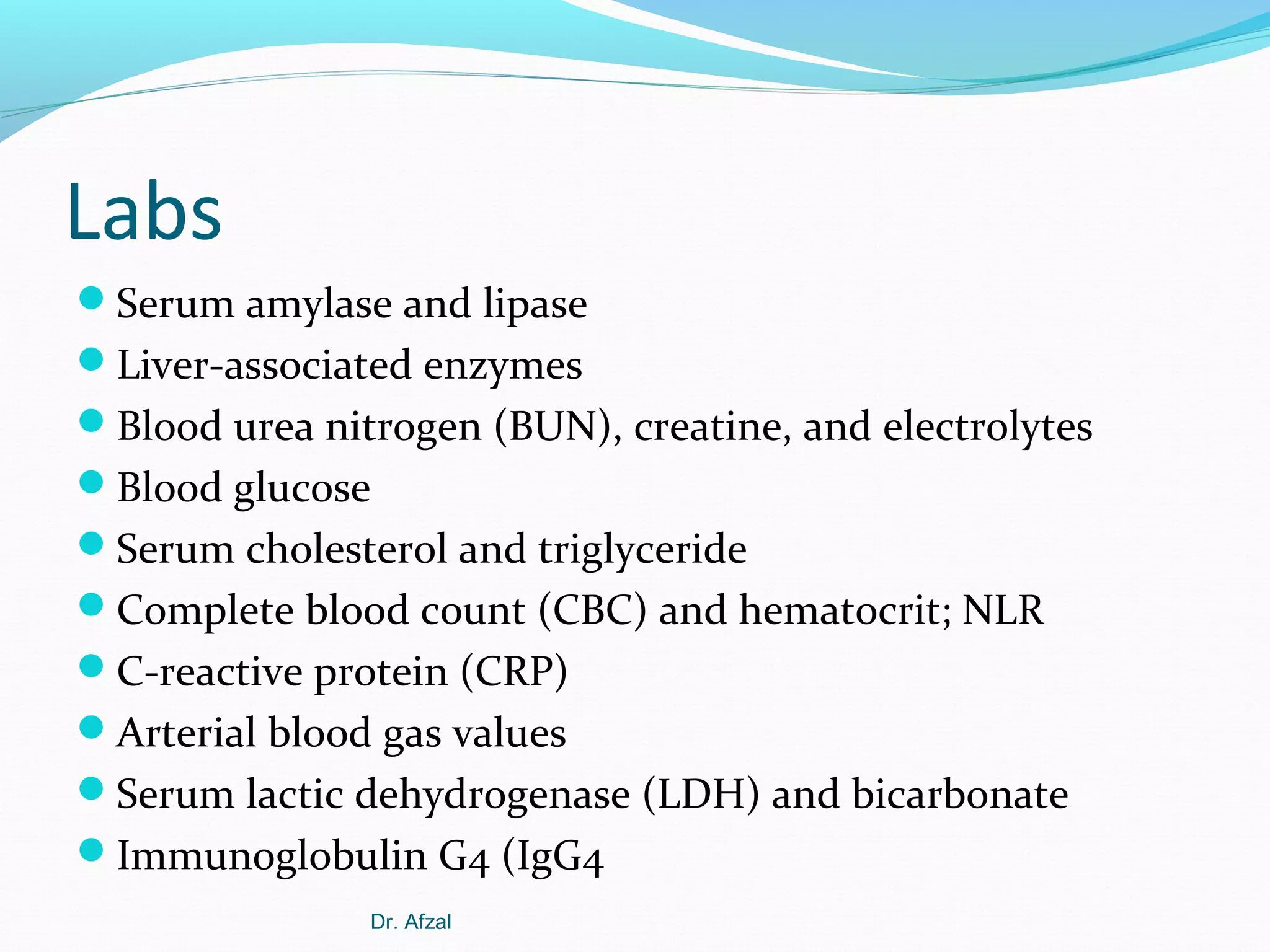 Labs
Serum amylase and lipase
Liver-associated enzymes
Blood urea nitrogen (BUN), creatine, and electrolytes
Blood glucose
Serum cholesterol and triglyceride
Complete blood count (CBC) and hematocrit; NLR
C-reactive protein (CRP)
Arterial blood gas values
Serum lactic dehydrogenase (LDH) and bicarbonate
Immunoglobulin G4 (IgG4
Dr. Afzal

 