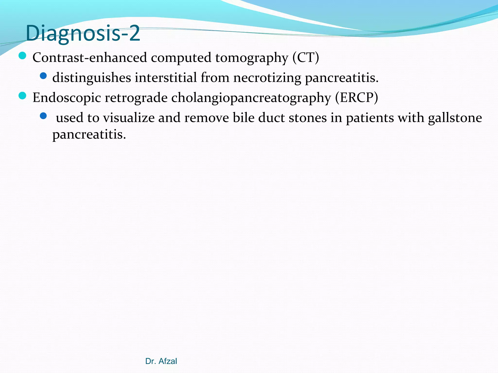 Diagnosis-2
 Contrast-enhanced computed tomography (CT)
 distinguishes interstitial from necrotizing pancreatitis.

 Endoscopic retrograde cholangiopancreatography (ERCP)
 used to visualize and remove bile duct stones in patients with gallstone

pancreatitis.

Dr. Afzal

 