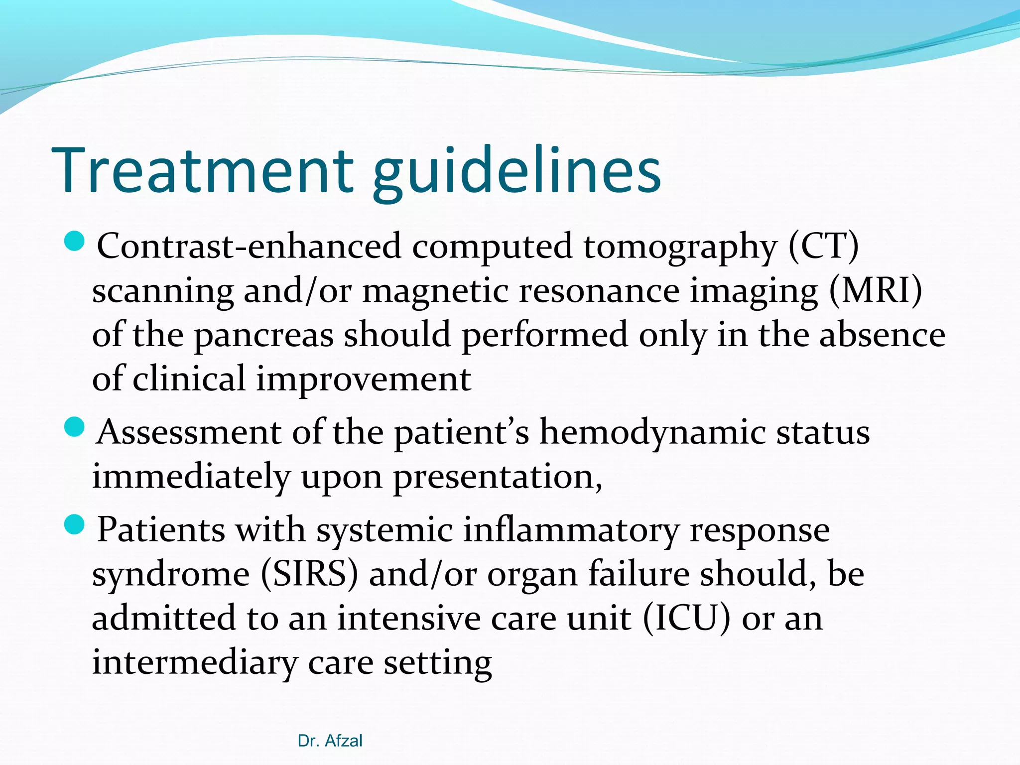 Treatment guidelines
Contrast-enhanced computed tomography (CT)

scanning and/or magnetic resonance imaging (MRI)
of the pancreas should performed only in the absence
of clinical improvement
Assessment of the patient’s hemodynamic status
immediately upon presentation,
Patients with systemic inflammatory response
syndrome (SIRS) and/or organ failure should, be
admitted to an intensive care unit (ICU) or an
intermediary care setting
Dr. Afzal

 