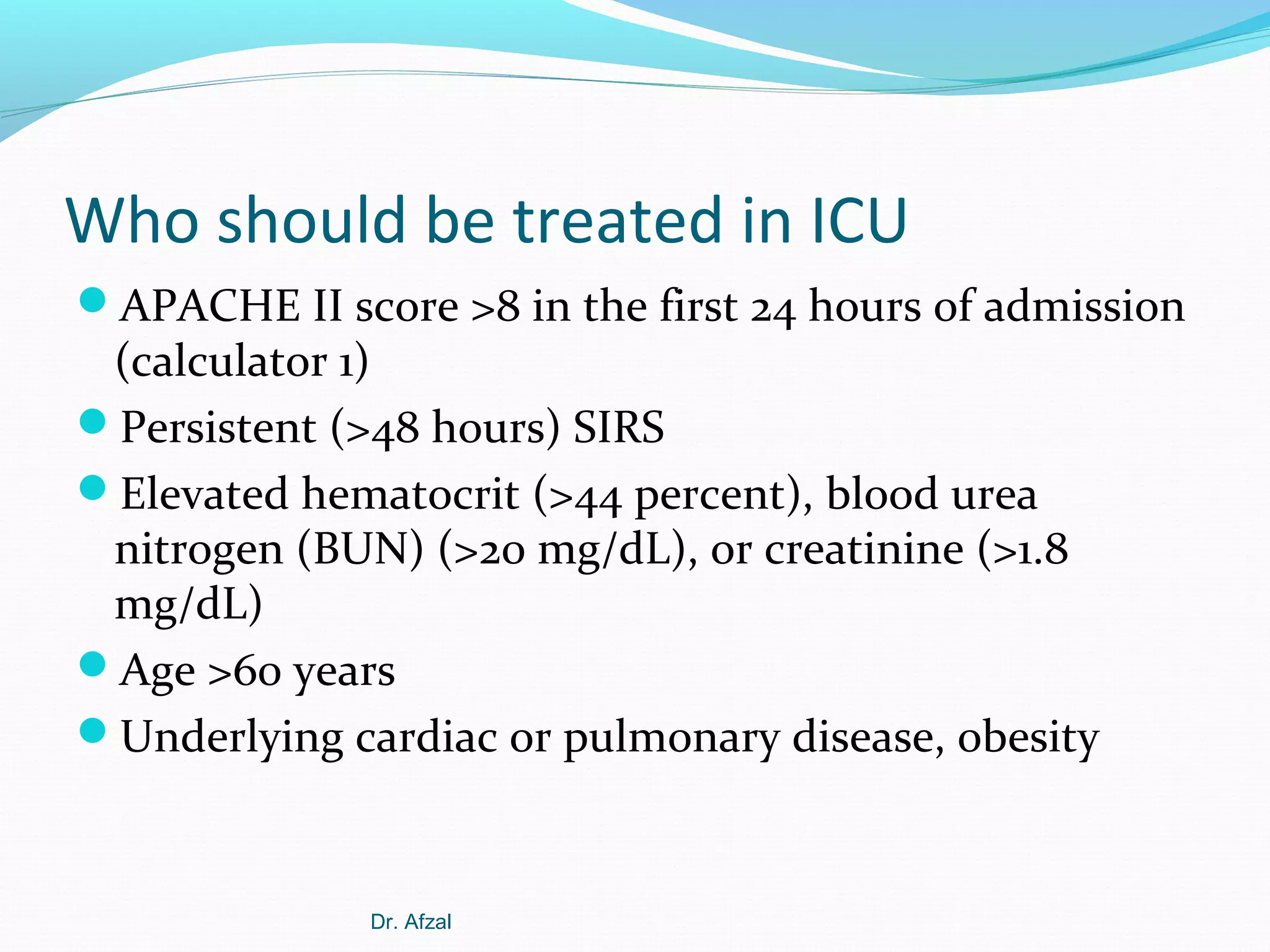 Who should be treated in ICU
APACHE II score >8 in the first 24 hours of admission

(calculator 1)
Persistent (>48 hours) SIRS
Elevated hematocrit (>44 percent), blood urea
nitrogen (BUN) (>20 mg/dL), or creatinine (>1.8
mg/dL)
Age >60 years
Underlying cardiac or pulmonary disease, obesity

Dr. Afzal

 