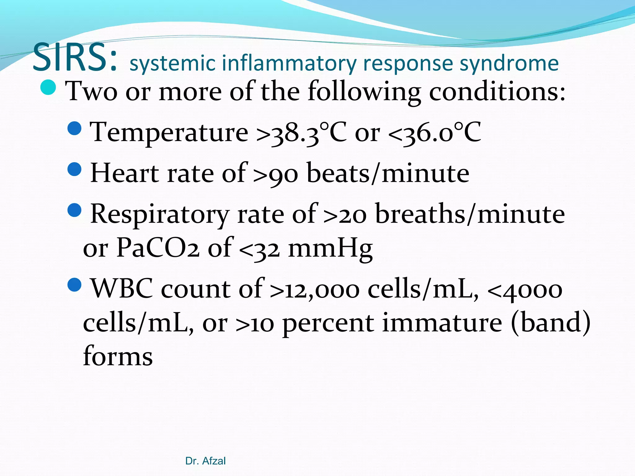 SIRS: systemic inflammatory response syndrome

Two or more of the following conditions:
Temperature >38.3°C or <36.0°C
Heart rate of >90 beats/minute
Respiratory rate of >20 breaths/minute

or PaCO2 of <32 mmHg
WBC count of >12,000 cells/mL, <4000
cells/mL, or >10 percent immature (band)
forms

Dr. Afzal

 