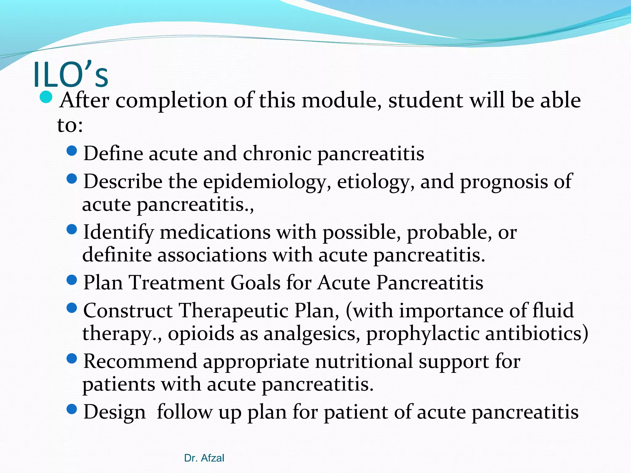 ILO’s


After completion of this module, student will be able
to:
Define acute and chronic pancreatitis
Describe the epidemiology, etiology, and prognosis of

acute pancreatitis.,
Identify medications with possible, probable, or
definite associations with acute pancreatitis.
Plan Treatment Goals for Acute Pancreatitis
Construct Therapeutic Plan, (with importance of fluid
therapy., opioids as analgesics, prophylactic antibiotics)
Recommend appropriate nutritional support for
patients with acute pancreatitis.
Design follow up plan for patient of acute pancreatitis
Dr. Afzal

 