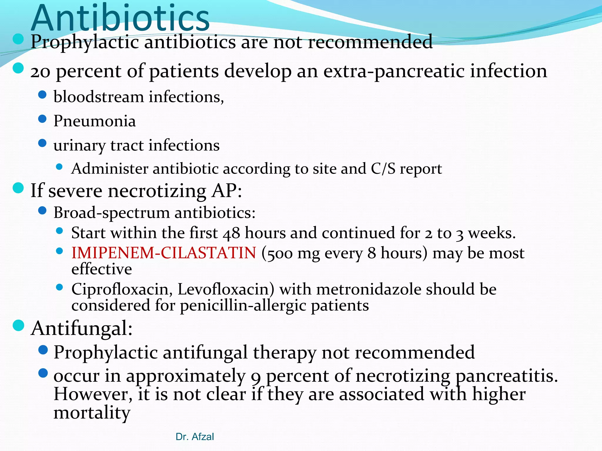 Antibiotics are not recommended
Prophylactic antibiotics
20 percent of patients develop an extra-pancreatic infection
 bloodstream infections,
 Pneumonia
 urinary tract infections


Administer antibiotic according to site and C/S report

If severe necrotizing AP:

 Broad-spectrum antibiotics:

Start within the first 48 hours and continued for 2 to 3 weeks.
 IMIPENEM-CILASTATIN (500 mg every 8 hours) may be most
effective
 Ciprofloxacin, Levofloxacin) with metronidazole should be
considered for penicillin-allergic patients


Antifungal:
Prophylactic antifungal therapy not recommended
occur in approximately 9 percent of necrotizing pancreatitis.
However, it is not clear if they are associated with higher
mortality
Dr. Afzal

 