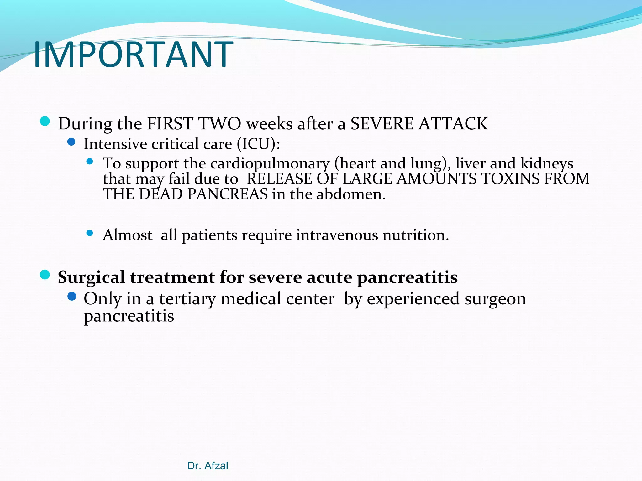 IMPORTANT
 During the FIRST TWO weeks after a SEVERE ATTACK
 Intensive critical care (ICU):


To support the cardiopulmonary (heart and lung), liver and kidneys
that may fail due to RELEASE OF LARGE AMOUNTS TOXINS FROM
THE DEAD PANCREAS in the abdomen.



Almost all patients require intravenous nutrition.

 Surgical treatment for severe acute pancreatitis

 Only in a tertiary medical center by experienced surgeon

pancreatitis

Dr. Afzal

 