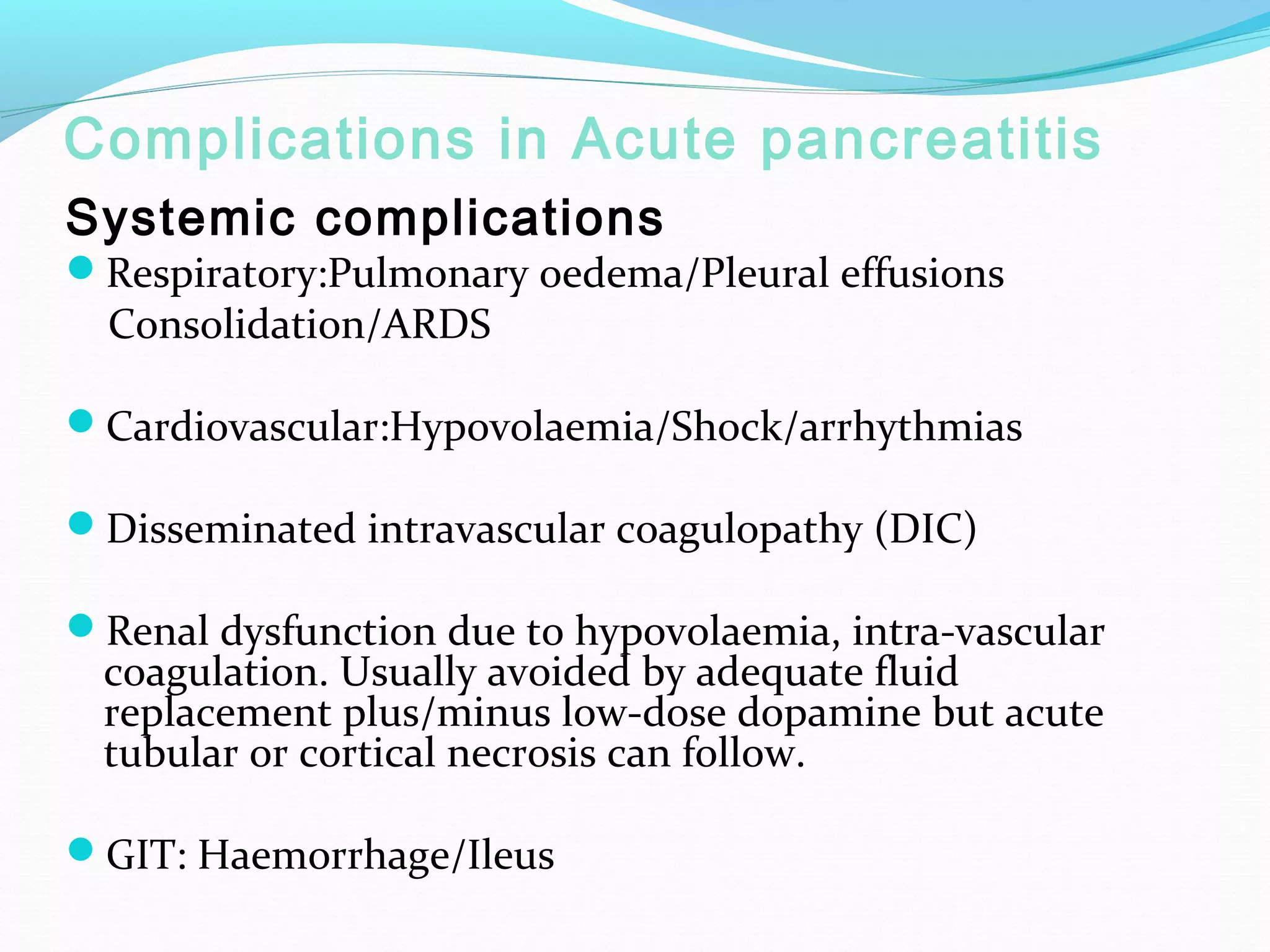 Complications in Acute pancreatitis
Systemic complications

Respiratory:Pulmonary oedema/Pleural effusions

Consolidation/ARDS

Cardiovascular:Hypovolaemia/Shock/arrhythmias
Disseminated intravascular coagulopathy (DIC)
Renal dysfunction due to hypovolaemia, intra-vascular

coagulation. Usually avoided by adequate fluid
replacement plus/minus low-dose dopamine but acute
tubular or cortical necrosis can follow.

GIT: Haemorrhage/Ileus

 