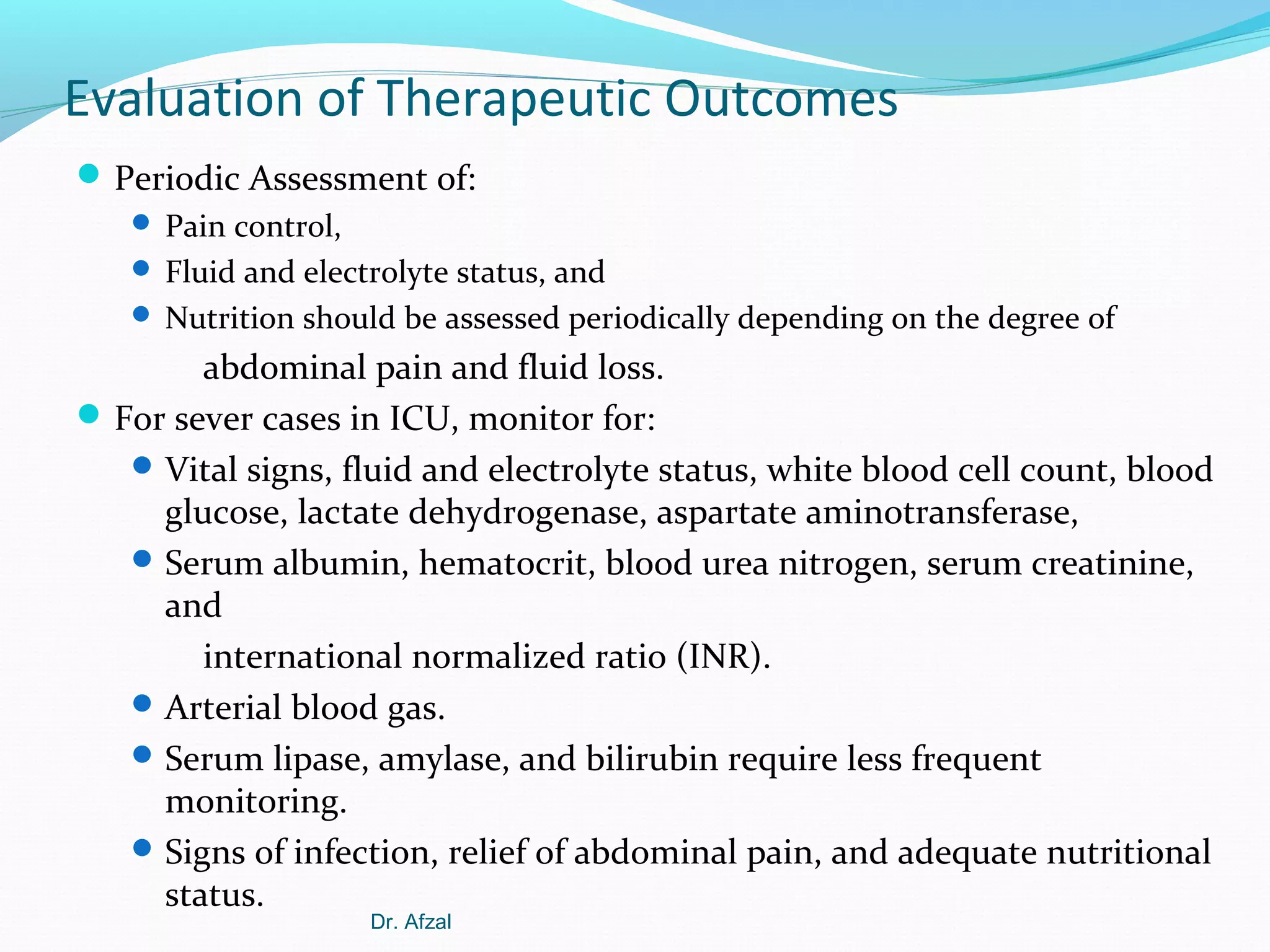 Evaluation of Therapeutic Outcomes
 Periodic Assessment of:
 Pain control,
 Fluid and electrolyte status, and
 Nutrition should be assessed periodically depending on the degree of

abdominal pain and fluid loss.
 For sever cases in ICU, monitor for:
 Vital signs, fluid and electrolyte status, white blood cell count, blood
glucose, lactate dehydrogenase, aspartate aminotransferase,
 Serum albumin, hematocrit, blood urea nitrogen, serum creatinine,
and
international normalized ratio (INR).
 Arterial blood gas.
 Serum lipase, amylase, and bilirubin require less frequent
monitoring.
 Signs of infection, relief of abdominal pain, and adequate nutritional
status.
Dr. Afzal

 