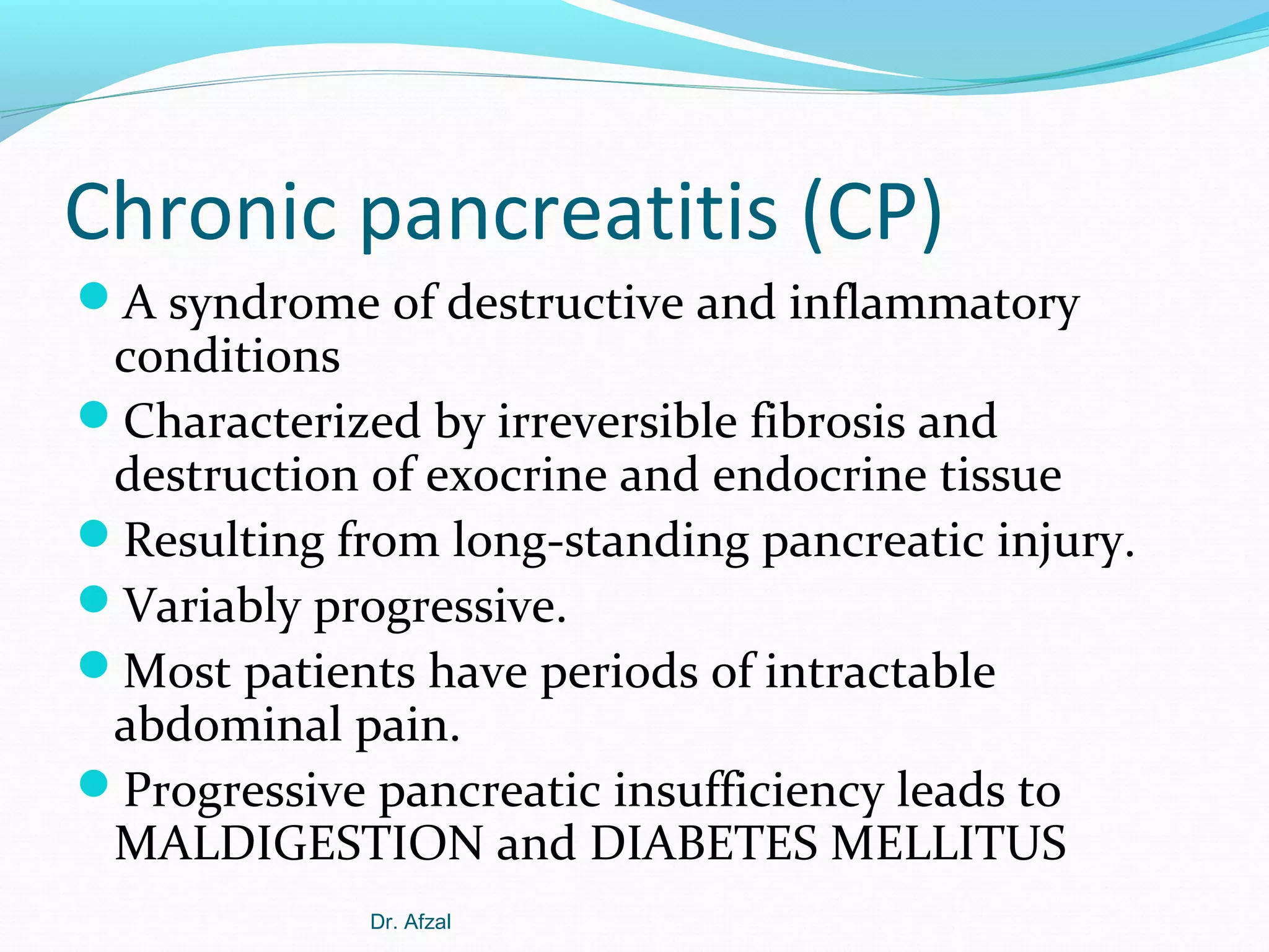Chronic pancreatitis (CP)
A syndrome of destructive and inflammatory

conditions
Characterized by irreversible fibrosis and
destruction of exocrine and endocrine tissue
Resulting from long-standing pancreatic injury.
Variably progressive.
Most patients have periods of intractable
abdominal pain.
Progressive pancreatic insufficiency leads to
MALDIGESTION and DIABETES MELLITUS
Dr. Afzal

 