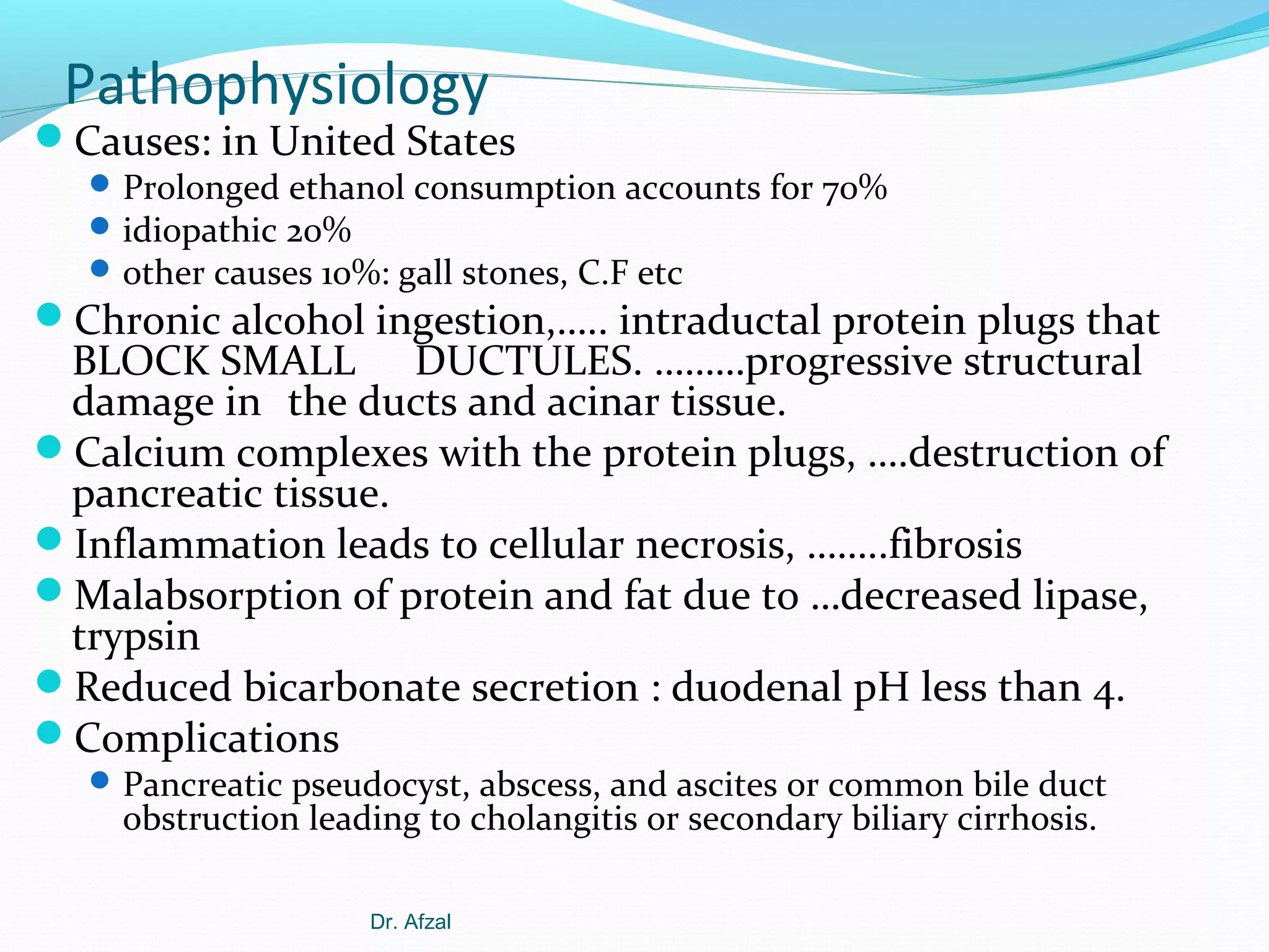 Pathophysiology

Causes: in United States

 Prolonged ethanol consumption accounts for 70%
 idiopathic 20%
 other causes 10%: gall stones, C.F etc

Chronic alcohol ingestion,….. intraductal protein plugs that

BLOCK SMALL DUCTULES. ………progressive structural
damage in the ducts and acinar tissue.
Calcium complexes with the protein plugs, ….destruction of
pancreatic tissue.
Inflammation leads to cellular necrosis, ……..fibrosis
Malabsorption of protein and fat due to …decreased lipase,
trypsin
Reduced bicarbonate secretion : duodenal pH less than 4.
Complications
 Pancreatic pseudocyst, abscess, and ascites or common bile duct

obstruction leading to cholangitis or secondary biliary cirrhosis.
Dr. Afzal

 