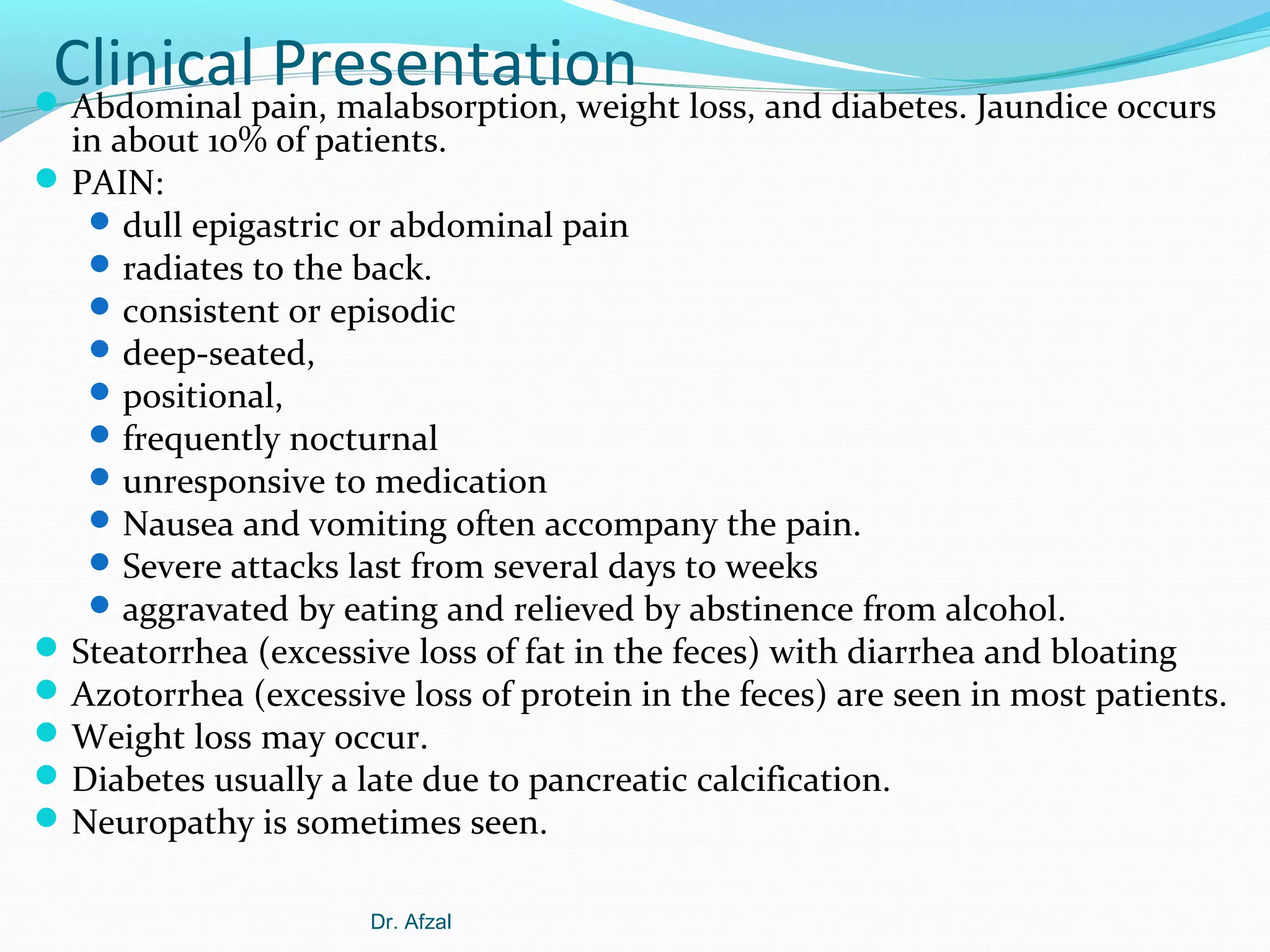 Clinicalpain, malabsorption, weight loss, and diabetes. Jaundice occurs
Presentation
 Abdominal

in about 10% of patients.
 PAIN:
 dull epigastric or abdominal pain
 radiates to the back.
 consistent or episodic
 deep-seated,
 positional,
 frequently nocturnal
 unresponsive to medication
 Nausea and vomiting often accompany the pain.
 Severe attacks last from several days to weeks
 aggravated by eating and relieved by abstinence from alcohol.
 Steatorrhea (excessive loss of fat in the feces) with diarrhea and bloating
 Azotorrhea (excessive loss of protein in the feces) are seen in most patients.
 Weight loss may occur.
 Diabetes usually a late due to pancreatic calcification.
 Neuropathy is sometimes seen.
Dr. Afzal

 