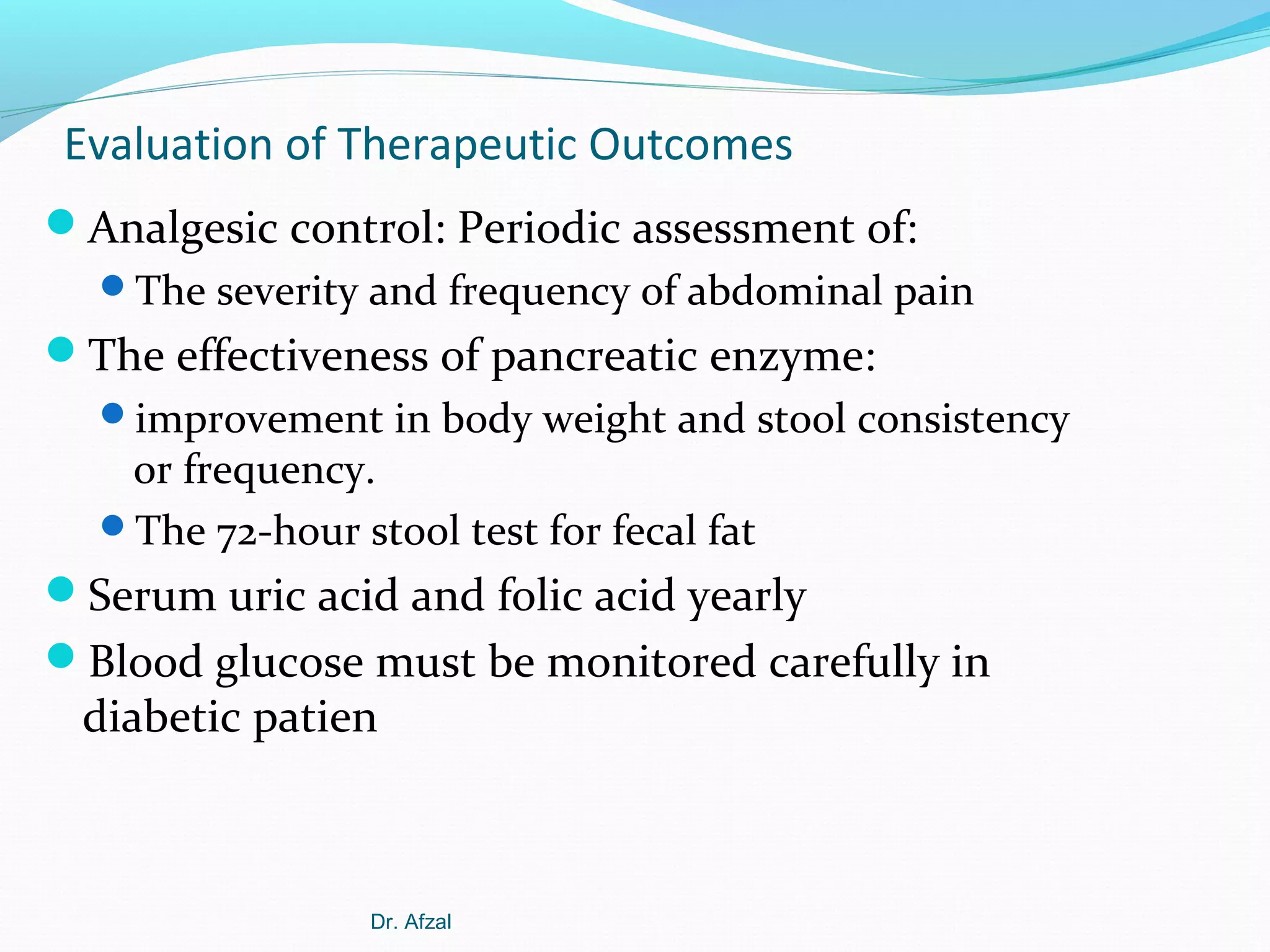 Evaluation of Therapeutic Outcomes
Analgesic control: Periodic assessment of:
The severity and frequency of abdominal pain

The effectiveness of pancreatic enzyme:
improvement in body weight and stool consistency

or frequency.
The 72-hour stool test for fecal fat

Serum uric acid and folic acid yearly
Blood glucose must be monitored carefully in

diabetic patien

Dr. Afzal

 