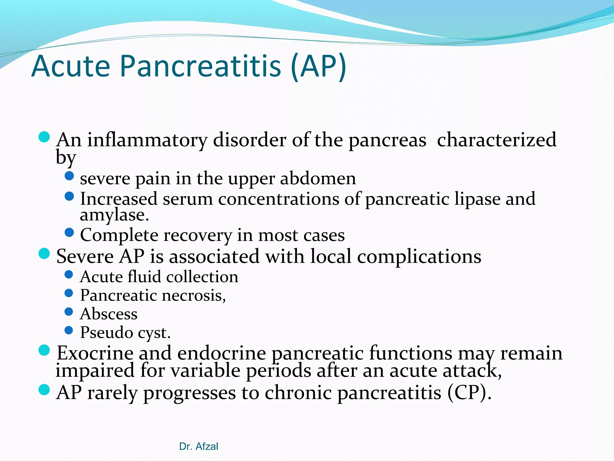 Acute Pancreatitis (AP)
An inflammatory disorder of the pancreas characterized

by

 severe pain in the upper abdomen
 Increased serum concentrations of pancreatic lipase and

amylase.
 Complete recovery in most cases

Severe AP is associated with local complications
 Acute fluid collection
 Pancreatic necrosis,
 Abscess
 Pseudo cyst.

Exocrine and endocrine pancreatic functions may remain

impaired for variable periods after an acute attack,
AP rarely progresses to chronic pancreatitis (CP).
Dr. Afzal

 