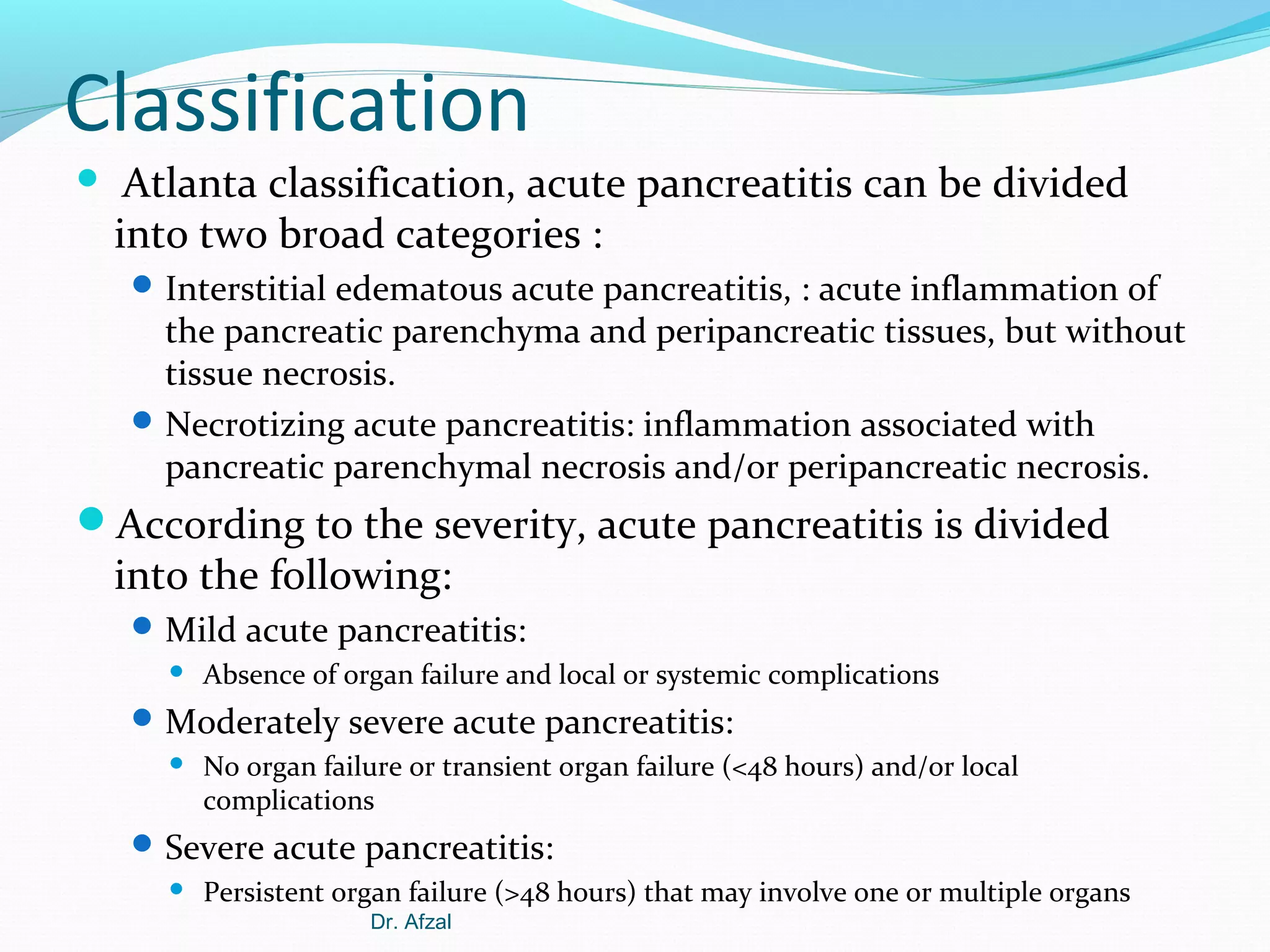 Classification


Atlanta classification, acute pancreatitis can be divided
into two broad categories :
 Interstitial edematous acute pancreatitis, : acute inflammation of

the pancreatic parenchyma and peripancreatic tissues, but without
tissue necrosis.
 Necrotizing acute pancreatitis: inflammation associated with
pancreatic parenchymal necrosis and/or peripancreatic necrosis.

According to the severity, acute pancreatitis is divided

into the following:

 Mild acute pancreatitis:


Absence of organ failure and local or systemic complications

 Moderately severe acute pancreatitis:


No organ failure or transient organ failure (<48 hours) and/or local
complications

 Severe acute pancreatitis:


Persistent organ failure (>48 hours) that may involve one or multiple organs
Dr. Afzal

 