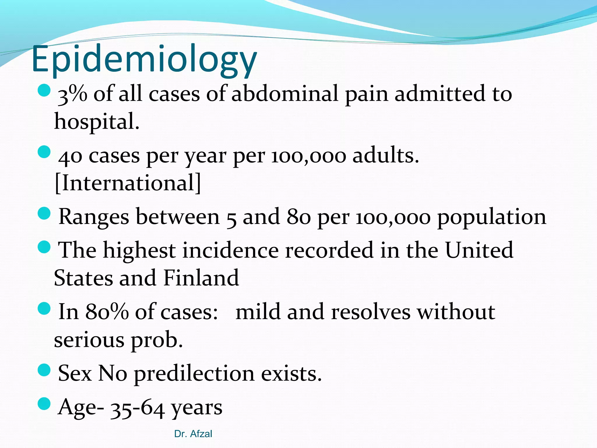 Epidemiology

3% of all cases of abdominal pain admitted to

hospital.
40 cases per year per 100,000 adults.
[International]
Ranges between 5 and 80 per 100,000 population
The highest incidence recorded in the United
States and Finland
In 80% of cases: mild and resolves without
serious prob.
Sex No predilection exists.
Age- 35-64 years
Dr. Afzal

 