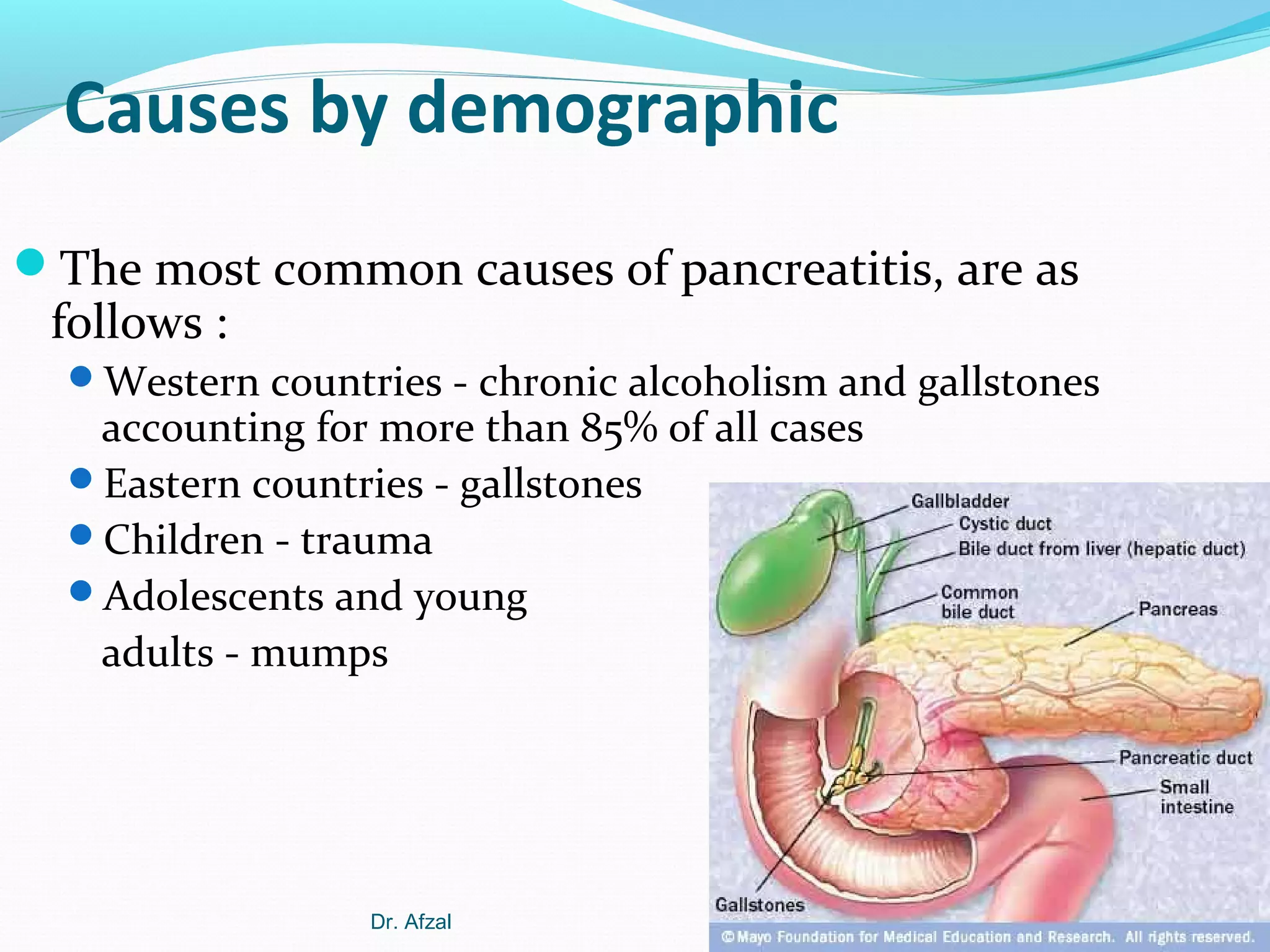 Causes by demographic
The most common causes of pancreatitis, are as

follows :

Western countries - chronic alcoholism and gallstones

accounting for more than 85% of all cases
Eastern countries - gallstones
Children - trauma
Adolescents and young
adults - mumps

Dr. Afzal

 